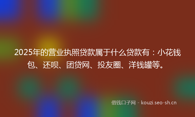 2025年的营业执照贷款属于什么贷款有：小花钱包、还呗、团贷网、投友圈、洋钱罐等。