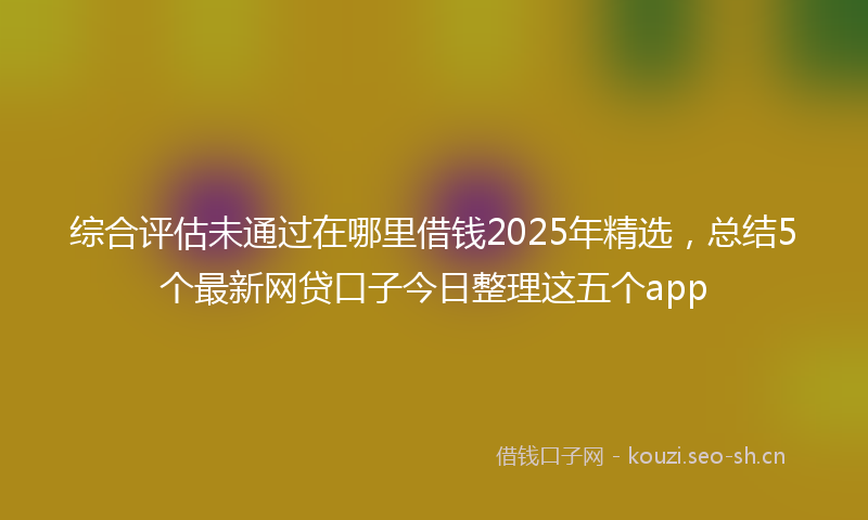 综合评估未通过在哪里借钱2025年精选，总结5个最新网贷口子今日整理这五个app