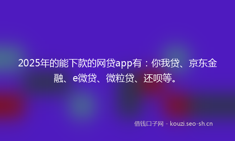 2025年的能下款的网贷app有：你我贷、京东金融、e微贷、微粒贷、还呗等。