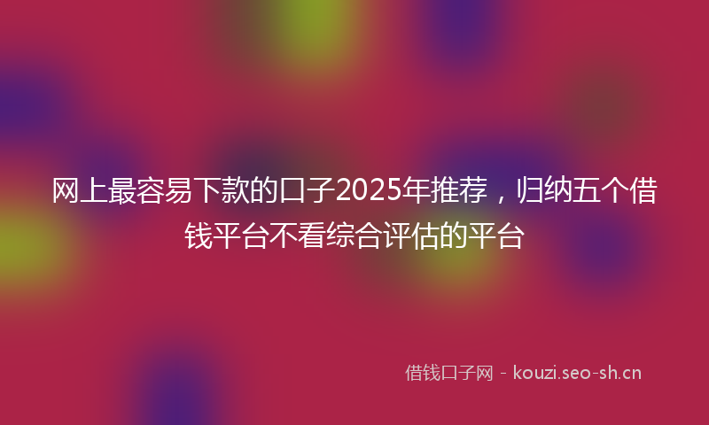 网上最容易下款的口子2025年推荐，归纳五个借钱平台不看综合评估的平台