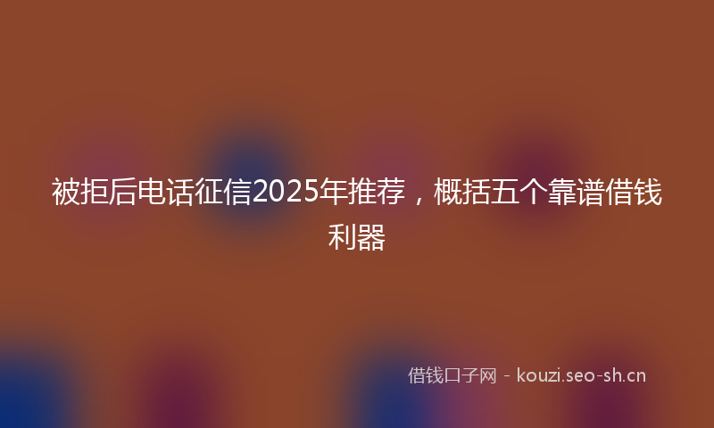 被拒后电话征信2025年推荐，概括五个靠谱借钱利器