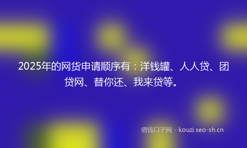 2025年的网货申请顺序有：洋钱罐、人人贷、团贷网、替你还、我来贷等。