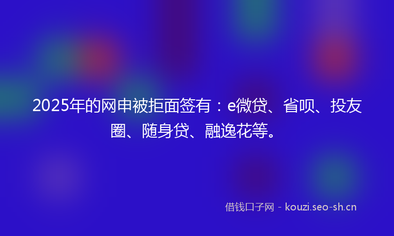 2025年的网申被拒面签有:e微贷、省呗、投友圈、随身贷、融逸花等。