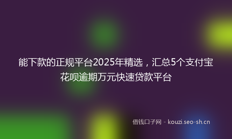 能下款的正规平台2025年精选，汇总5个支付宝花呗逾期万元快速贷款平台