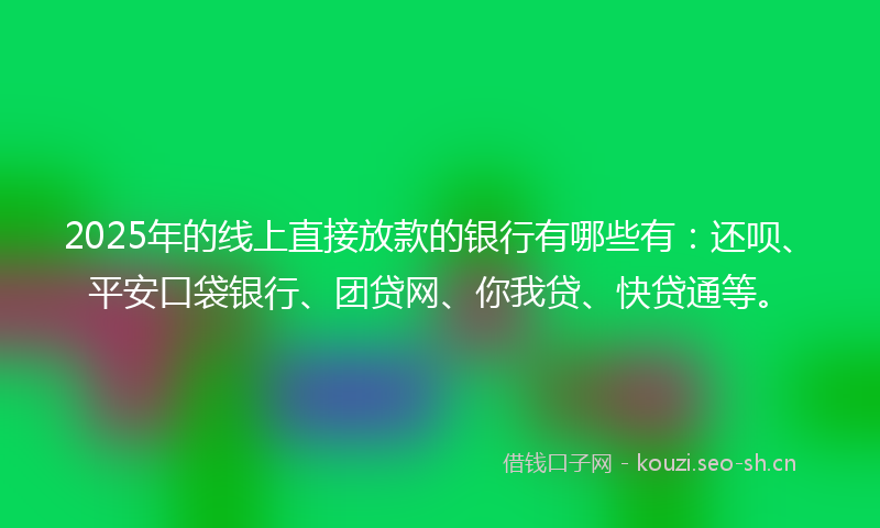 2025年的线上直接放款的银行有哪些有：还呗、平安口袋银行、团贷网、你我贷、快贷通等。