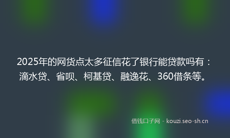 2025年的网货点太多征信花了银行能贷款吗有：滴水贷、省呗、柯基贷、融逸花、360借条等。