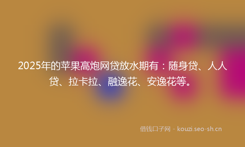 2025年的苹果高炮网贷放水期有：随身贷、人人贷、拉卡拉、融逸花、安逸花等。