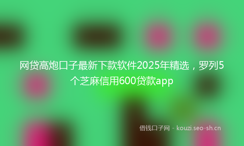 网贷高炮口子最新下款软件2025年精选，罗列5个芝麻信用600贷款app