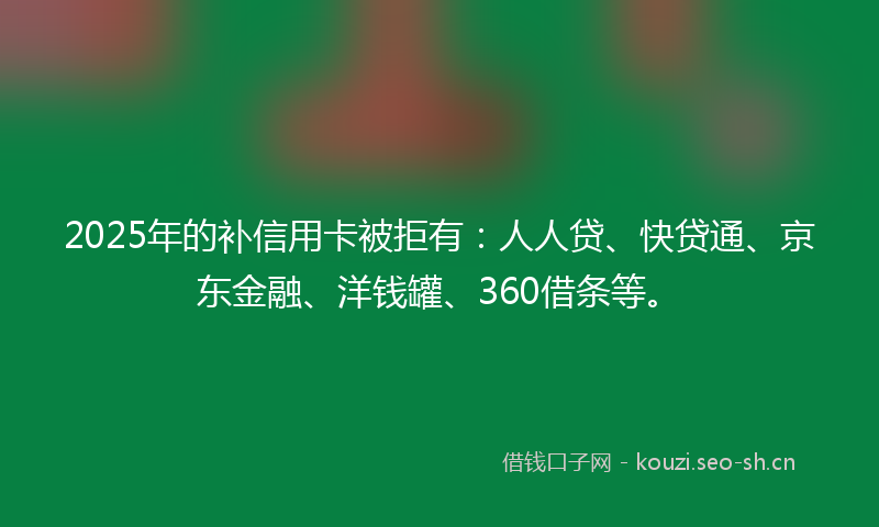 2025年的补信用卡被拒有：人人贷、快贷通、京东金融、洋钱罐、360借条等。