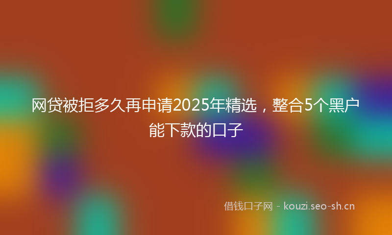 网贷被拒多久再申请2025年精选，整合5个黑户能下款的口子