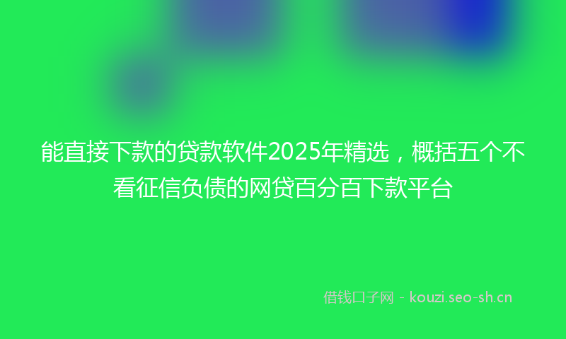 能直接下款的贷款软件2025年精选，概括五个不看征信负债的网贷百分百下款平台