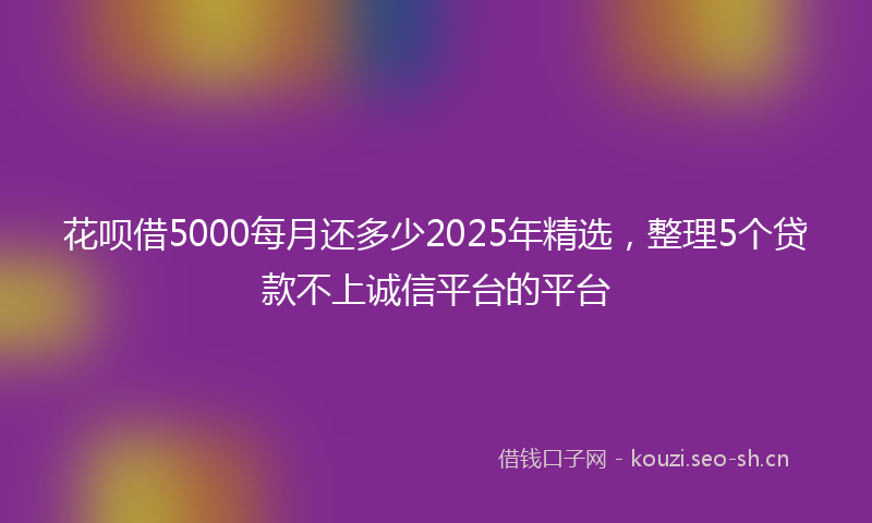 花呗借5000每月还多少2025年精选，整理5个贷款不上诚信平台的平台