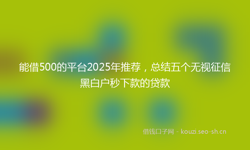 能借500的平台2025年推荐，总结五个无视征信黑白户秒下款的贷款