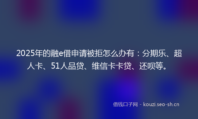 2025年的融e借申请被拒怎么办有：分期乐、超人卡、51人品贷、维信卡卡贷、还呗等。