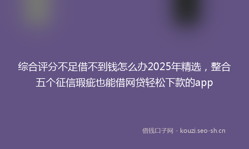 综合评分不足借不到钱怎么办2025年精选，整合五个征信瑕疵也能借网贷轻松下款的app