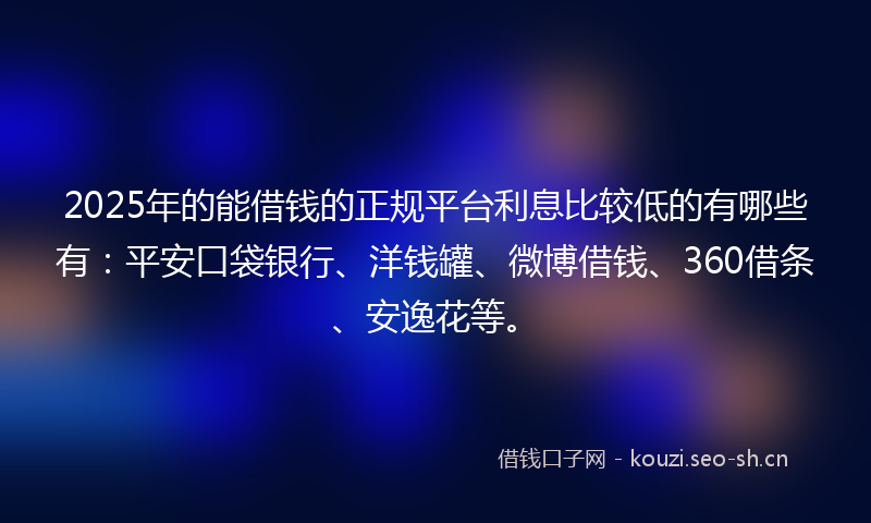 2025年的能借钱的正规平台利息比较低的有哪些有：平安口袋银行、洋钱罐、微博借钱、360借条、安逸花等。