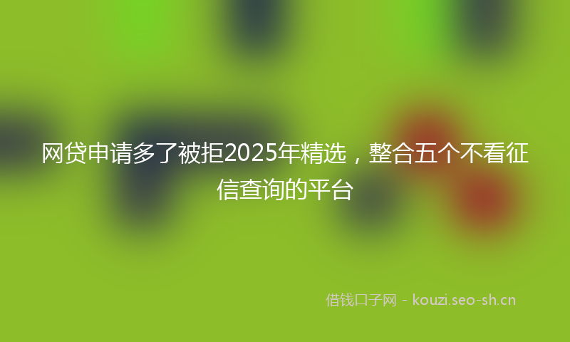 网贷申请多了被拒2025年精选，整合五个不看征信查询的平台