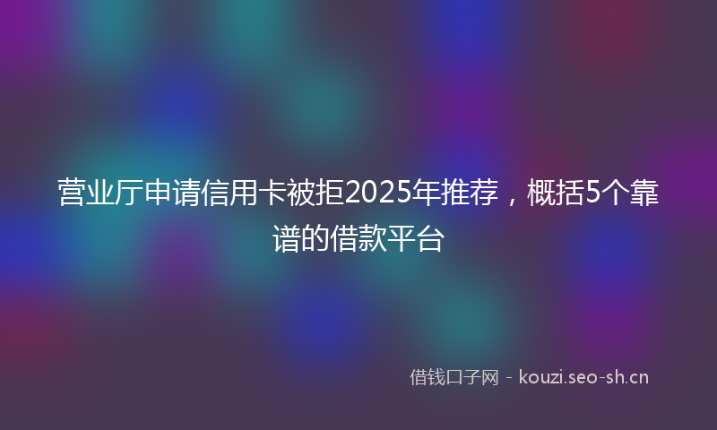 营业厅申请信用卡被拒2025年推荐,概括5个靠谱的借款平台