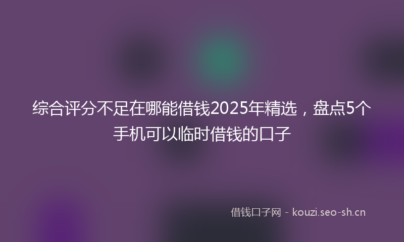 综合评分不足在哪能借钱2025年精选，盘点5个手机可以临时借钱的口子