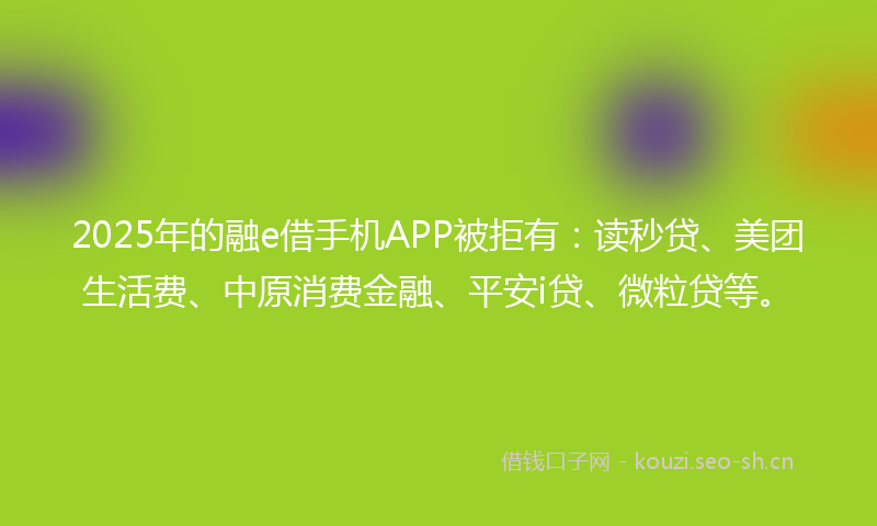2025年的融e借手机APP被拒有：读秒贷、美团生活费、中原消费金融、平安i贷、微粒贷等。
