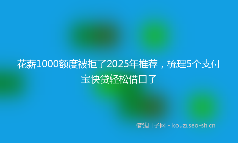 花薪1000额度被拒了2025年推荐，梳理5个支付宝快贷轻松借口子