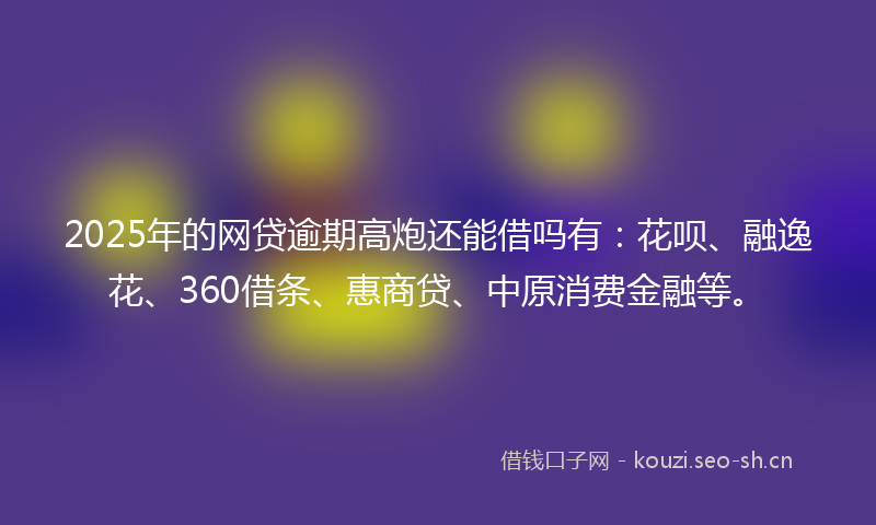 2025年的网贷逾期高炮还能借吗有：花呗、融逸花、360借条、惠商贷、中原消费金融等。