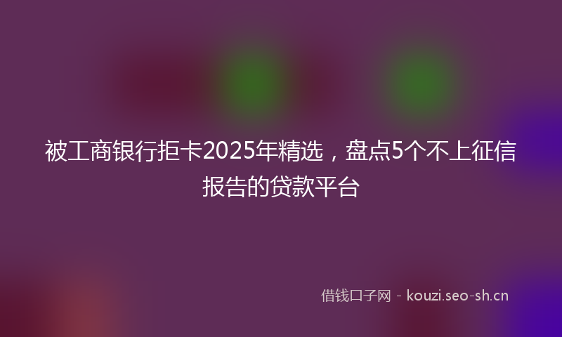 被工商银行拒卡2025年精选，盘点5个不上征信报告的贷款平台