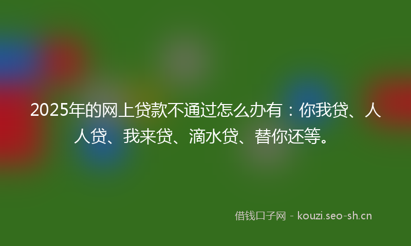 2025年的网上贷款不通过怎么办有：你我贷、人人贷、我来贷、滴水贷、替你还等。