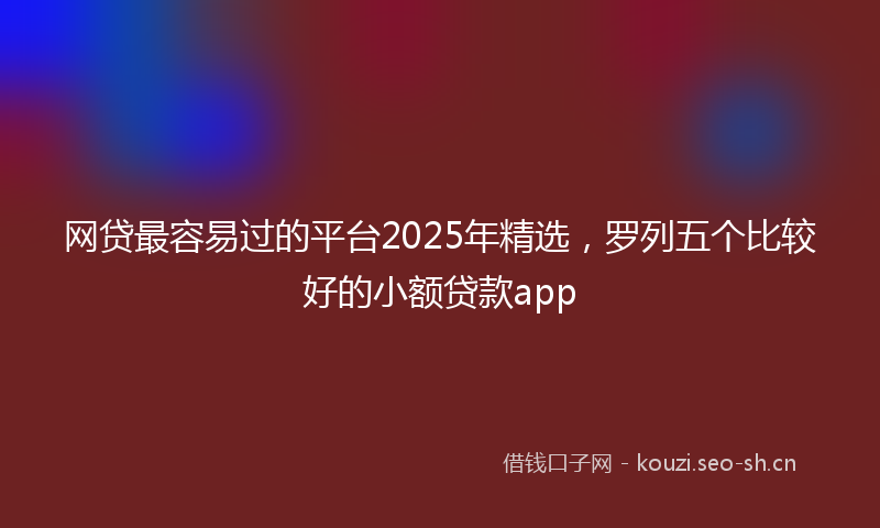 网贷最容易过的平台2025年精选，罗列五个比较好的小额贷款app