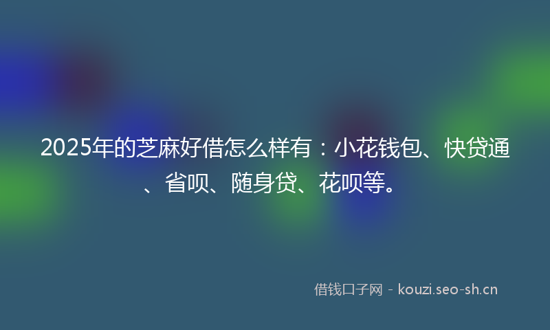 2025年的芝麻好借怎么样有：小花钱包、快贷通、省呗、随身贷、花呗等。