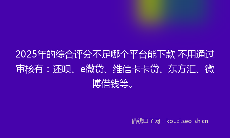 2025年的综合评分不足哪个平台能下款 不用通过审核有：还呗、e微贷、维信卡卡贷、东方汇、微博借钱等。