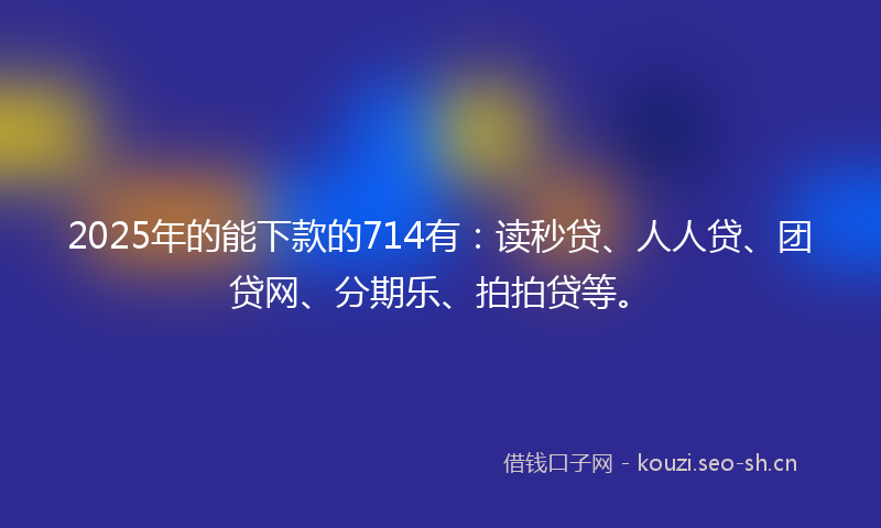 2025年的能下款的714有：读秒贷、人人贷、团贷网、分期乐、拍拍贷等。
