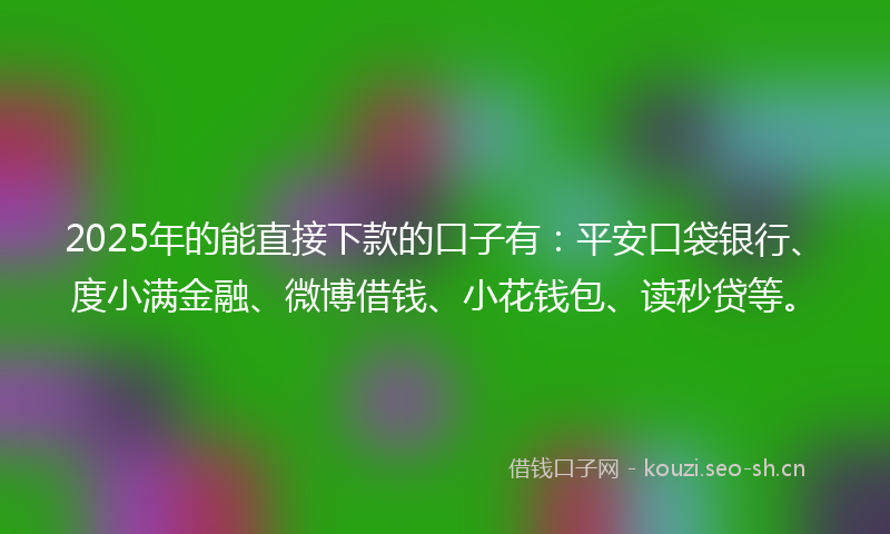 2025年的能直接下款的口子有：平安口袋银行、度小满金融、微博借钱、小花钱包、读秒贷等。