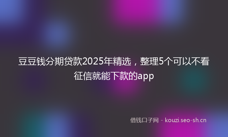 豆豆钱分期贷款2025年精选，整理5个可以不看征信就能下款的app