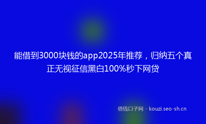 能借到3000块钱的app2025年推荐，归纳五个真正无视征信黑白100%秒下网贷