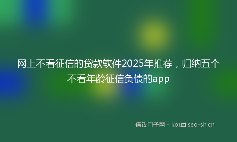 网上不看征信的贷款软件2025年推荐，归纳五个不看年龄征信负债的app