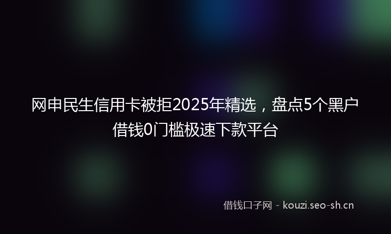 网申民生信用卡被拒2025年精选，盘点5个黑户借钱0门槛极速下款平台