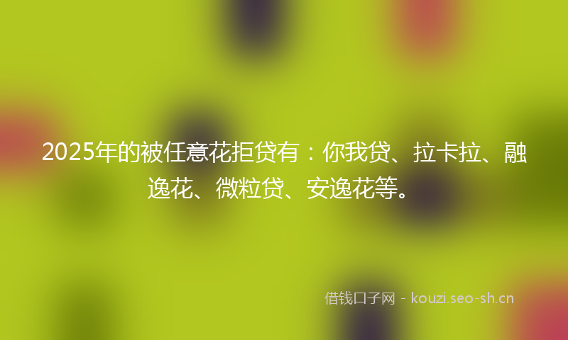 2025年的被任意花拒贷有：你我贷、拉卡拉、融逸花、微粒贷、安逸花等。