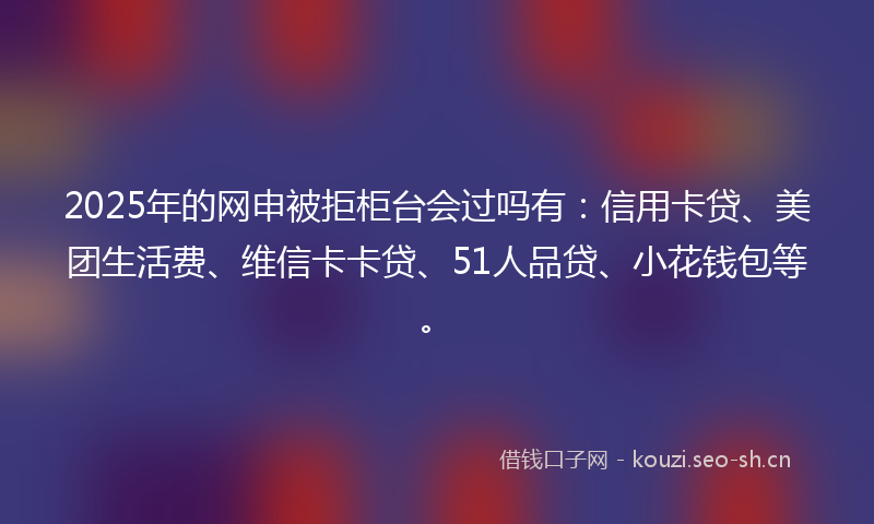 2025年的网申被拒柜台会过吗有：信用卡贷、美团生活费、维信卡卡贷、51人品贷、小花钱包等。