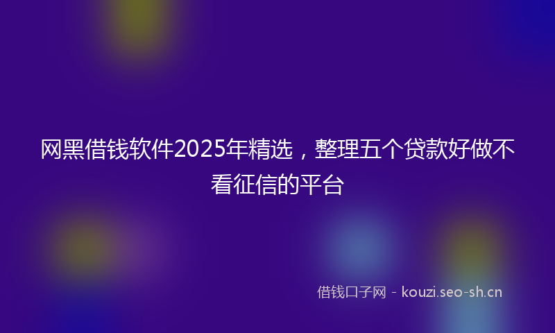 网黑借钱软件2025年精选，整理五个贷款好做不看征信的平台