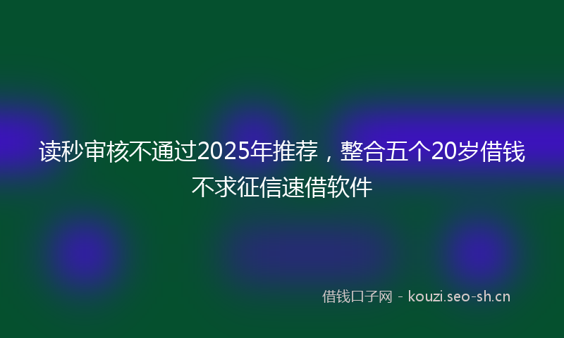 读秒审核不通过2025年推荐，整合五个20岁借钱不求征信速借软件