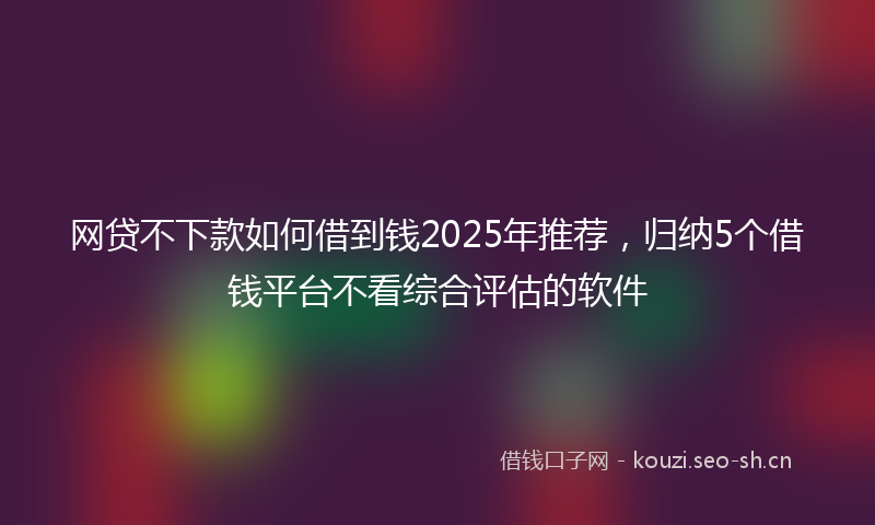 网贷不下款如何借到钱2025年推荐，归纳5个借钱平台不看综合评估的软件