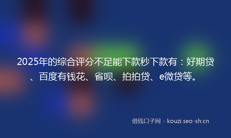 2025年的综合评分不足能下款秒下款有:好期贷、百度有钱花、省呗、拍拍贷、e微贷等。