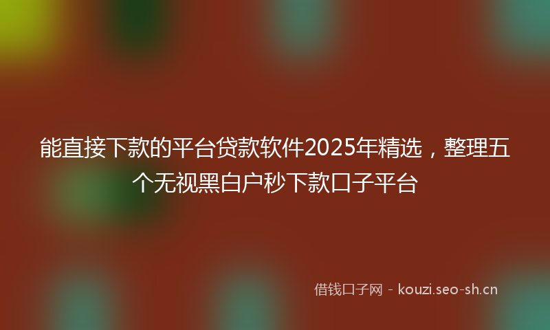 能直接下款的平台贷款软件2025年精选，整理五个无视黑白户秒下款口子平台
