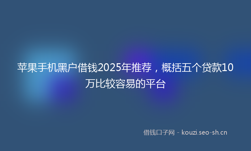 苹果手机黑户借钱2025年推荐，概括五个贷款10万比较容易的平台