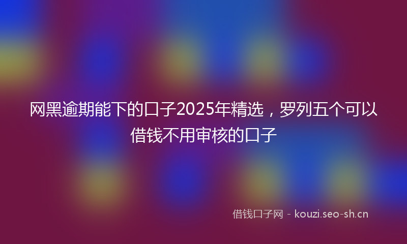网黑逾期能下的口子2025年精选，罗列五个可以借钱不用审核的口子