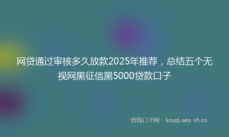 网贷通过审核多久放款2025年推荐，总结五个无视网黑征信黑5000贷款口子