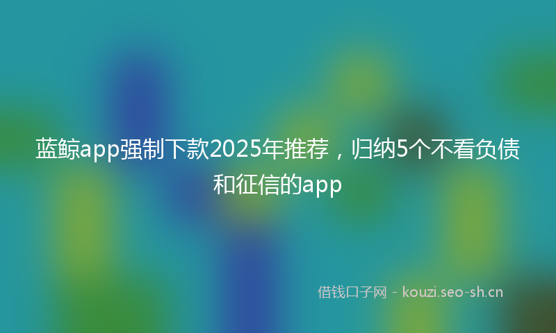 蓝鲸app强制下款2025年推荐,归纳5个不看负债和征信的app
