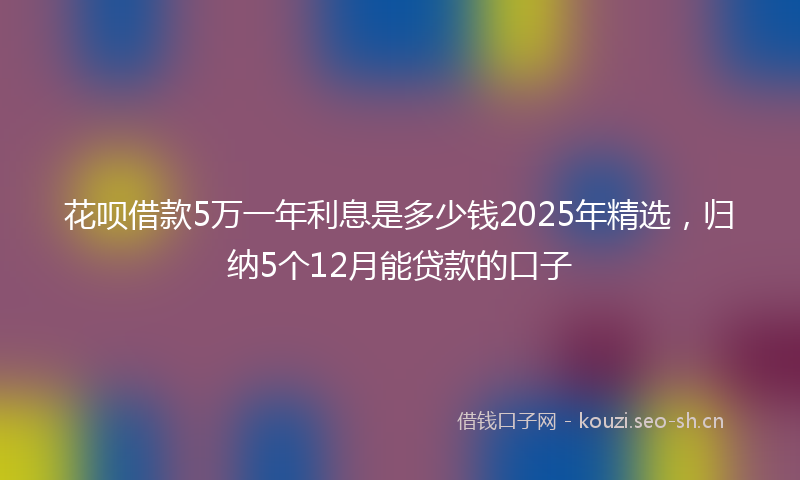 花呗借款5万一年利息是多少钱2025年精选，归纳5个12月能贷款的口子