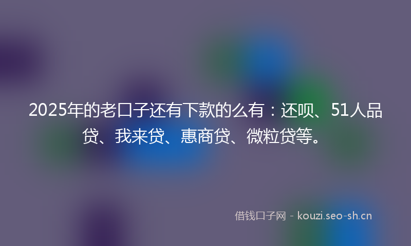 2025年的老口子还有下款的么有：还呗、51人品贷、我来贷、惠商贷、微粒贷等。